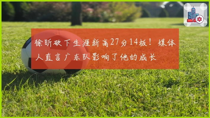 徐昕砍下生涯新高27分14板！媒体人直言广东队影响了他的成长