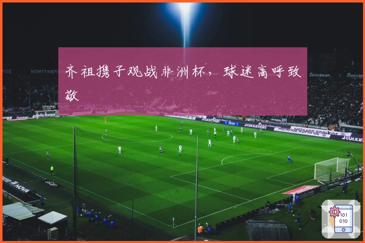 齐祖携子观战非洲杯，球迷高呼致敬