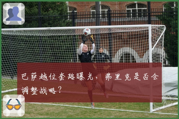 巴萨越位套路曝光，弗里克是否会调整战略？